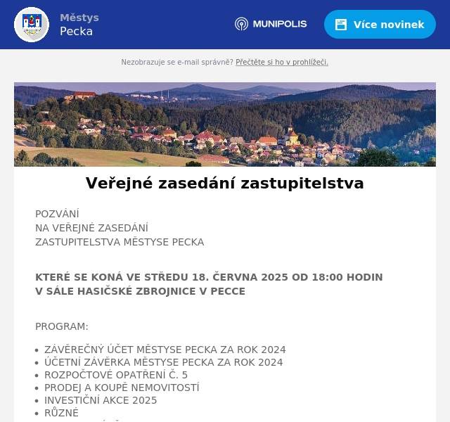POZVÁNÍNA VEŘEJNÉ ZASEDÁNÍZASTUPITELSTVA MĚSTYSE PECKA KTERÉ SE KONÁ VE STŘEDU 18. ČERVNA 2025 OD 18:00 HODINV SÁLE HASIČSKÉ ZBROJNICE V PECCE PROGRAM: ZÁVĚREČNÝ ÚČET MĚSTYSE PECKA ZA ROK 2024 ÚČETNÍ ZÁVĚRKA MĚSTYSE PECKA ZA ROK 2024 ROZPOČTOVÉ OPATŘENÍ Č. 5 PRODEJ A KOUPĚ NEMOVITOSTÍ       INVESTIČNÍ AKCE 2025 RŮZNÉ DISKUZE, ZÁVĚR Hana Štěrbová, starostka