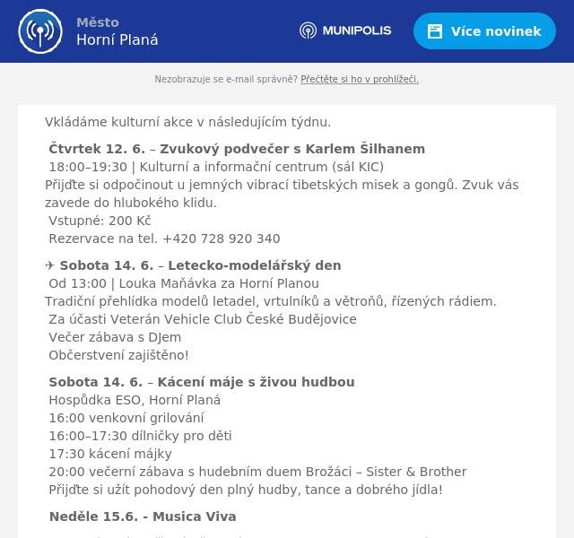 Vkládáme kulturní akce v následujícím týdnu. 🔔 Čtvrtek 12. 6. – Zvukový podvečer s Karlem Šilhanem🕕 18:00–19:30 | Kulturní a informační centrum (sál KIC)Přijďte si odpočinout u jemných vibrací tibetských misek a gongů. Zvuk vás zavede do hlubokého klidu.🎟 Vstupné: 200 Kč👉 Rezervace na tel. +420 728 920 340 ✈️ Sobota 14. 6. – Letecko-modelářský den🕐 Od 13:00 | Louka Maňávka za Horní PlanouTradiční přehlídka modelů letadel, vrtulníků a větroňů, řízených rádiem.🚗 Za účasti Veterán Vehicle Club České Budějovice🎧 Večer zábava s DJem🍴 Občerstvení zajištěno! 🎶 Sobota 14. 6. – Kácení máje s živou hudbou📍 Hospůdka ESO, Horní Planá🕓 16:00 venkovní grilování🧒 16:00–17:30 dílničky pro děti🌲 17:30 kácení májky💃 20:00 večerní zábava s hudebním duem Brožáci – Sister & Brother🎉 Přijďte si užít pohodový den plný hudby, tance a dobrého jídla! 🎶 Neděle 15.6. - Musica Viva Hornoplánský smíšený pěvecký sbor Musica Viva pod vedením sbormistra Martina Kubáta si Vás dovoluje pozvat na koncert ke Světovému dni hudby od 17:00 hod. v kostele sv. Mikuláše v Boleticích. Přijďte si užít atmosféru léta s přáteli i rodinou.