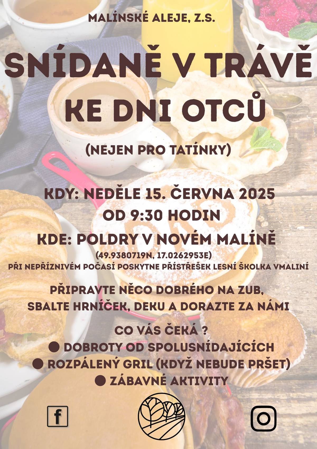 Spolek Malínské aleje srdečně zve všechny (nejen tatínky) na nedělní snídani v trávě u příležitosti Dne otců!  Kde? Na Poldrech v Novém Malíně  Kdy? V neděli 15. června 2025 od 9:30 hodin  Pokud počasí nebude přát, schováme se pod pergolu lesní školky vMaliní. Co s sebou? Něco dobrého na zub, deku, hrníček a dobrou náladu. Těšit se můžete na: ·         Dobroty od ostatních spolusnídajících, ·         Rozpálený gril (pokud ho neuhasí déšť), ·         Zábavné aktivity pro malé i velké.  Přijďte si užít pohodové dopoledne s rodinou, přáteli a hromadou dobrot. Těšíme se na vás!