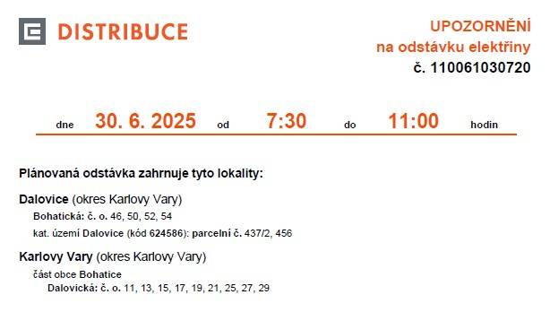 Upozorňujeme, že v naší obci je na pondělí 30. června 2025 plánována odstávka elektřiny. V ulici Bohatická (č. o. 46, 50, 52, 54) do 7:30 do 11:00 V ulicích Mostecká (č. p. 135) a Zálesí (č. o. 1-8, 10, 12, 14, 16, 18, 20, 22, 24) od 11:30 do 15:00. Viz dokumenty ke stažení: 00a9145053e940e5a18bbad956cabc3d.pdf (ulice Bohatická) 841d033f7f704f4b8c0a7a0ec808cdbd.pdf (ulice Mostecká, Zálesí)