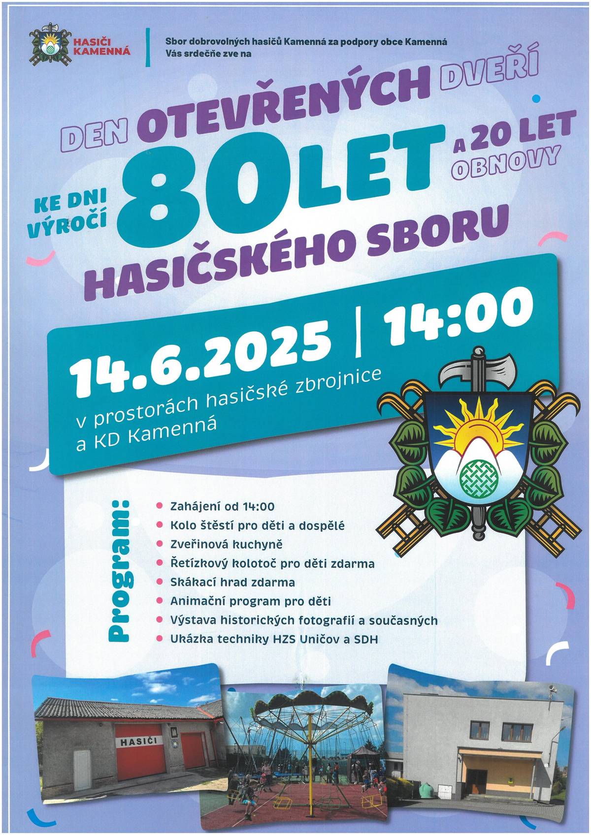 Sbor dobrovolbých hasičů Kamenná, za podpory Obce Kamenná, Vás srdečně zve na "Den otevřených dveří ke dni výročí 80 let a 20 let obnovy Hasičského sboru" 14.6.2025 od 14:00 hod. v prostorách hasičské zbrojnice a KD Kamenná Program:  Zahájení od 14:00 Kolo štěstí pro děti a dospělé Zvěřinová kuchyně Řetízkový kolotoč pro děti zdarma Skákací hrad zdarma Animační program pro děti Výstava historických a současných fotografií Ukázka techniky HZS Uničov a SDH