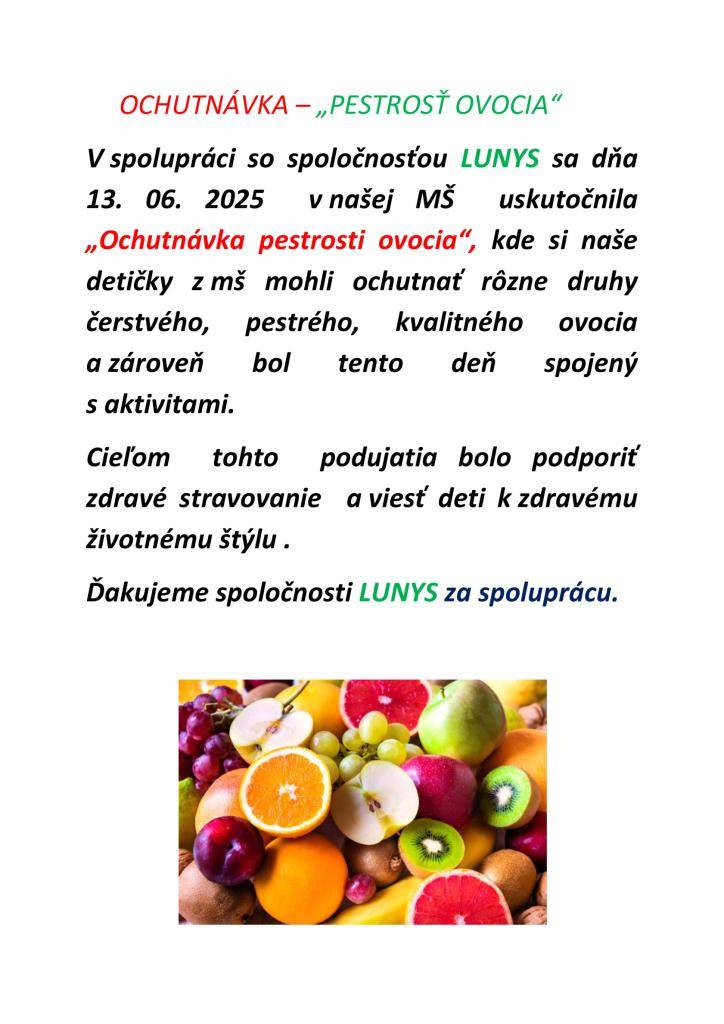 V spolupráci so spoločnosťou LUNYS sa dňa  13. 06. 2025  v našej MŠ  uskutočnila  „Ochutnávka pestrosti ovocia“, kde si naše detičky z MŠ mohli ochutnať rôzne druhy  čerstvého, pestrého, kvalitného ovocia a zároveň bol tento deň spojený   s aktivitami.