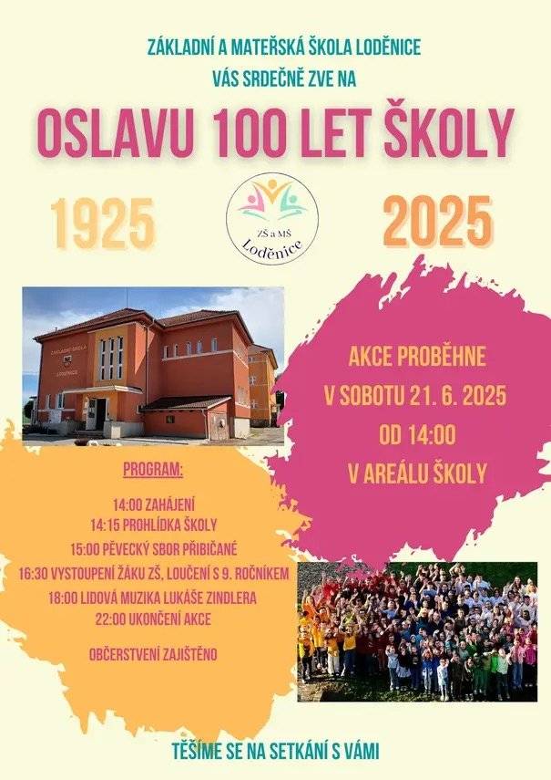 Dovolujeme si Vás všechny srdečně pozvat na oslavu 100. výročí položení základního kamene Základní školy Loděnice, která se uskuteční 21. 6. 2025 od 14:00 hod. v prostorách naší školy. Přijďte s námi zavzpomínat, prohlédnout si školu, setkat se s bývalými spolužáky, učiteli i přáteli školy a nasát atmosféru místa, které bylo součástí života tolika generací. Součástí oslav bude prohlídka školy, učeben i historických fotografií a kronik, vystoupení školního pěveckého sboru, program žáků napříč ročníky, slavnostní rozloučení s našimi deváťáky a na závěr také příjemné posezení u cimbálu s občerstvením, které bude po celou dobu zajištěno. Těšíme se na každého, kdo je spojený s historií i současností naší školy – na bývalé i současné žáky, rodiče, kolegy, zaměstnance i přátele školy. Přijďte s námi oslavit 100 let školy, která srdcem patří Loděnicím.