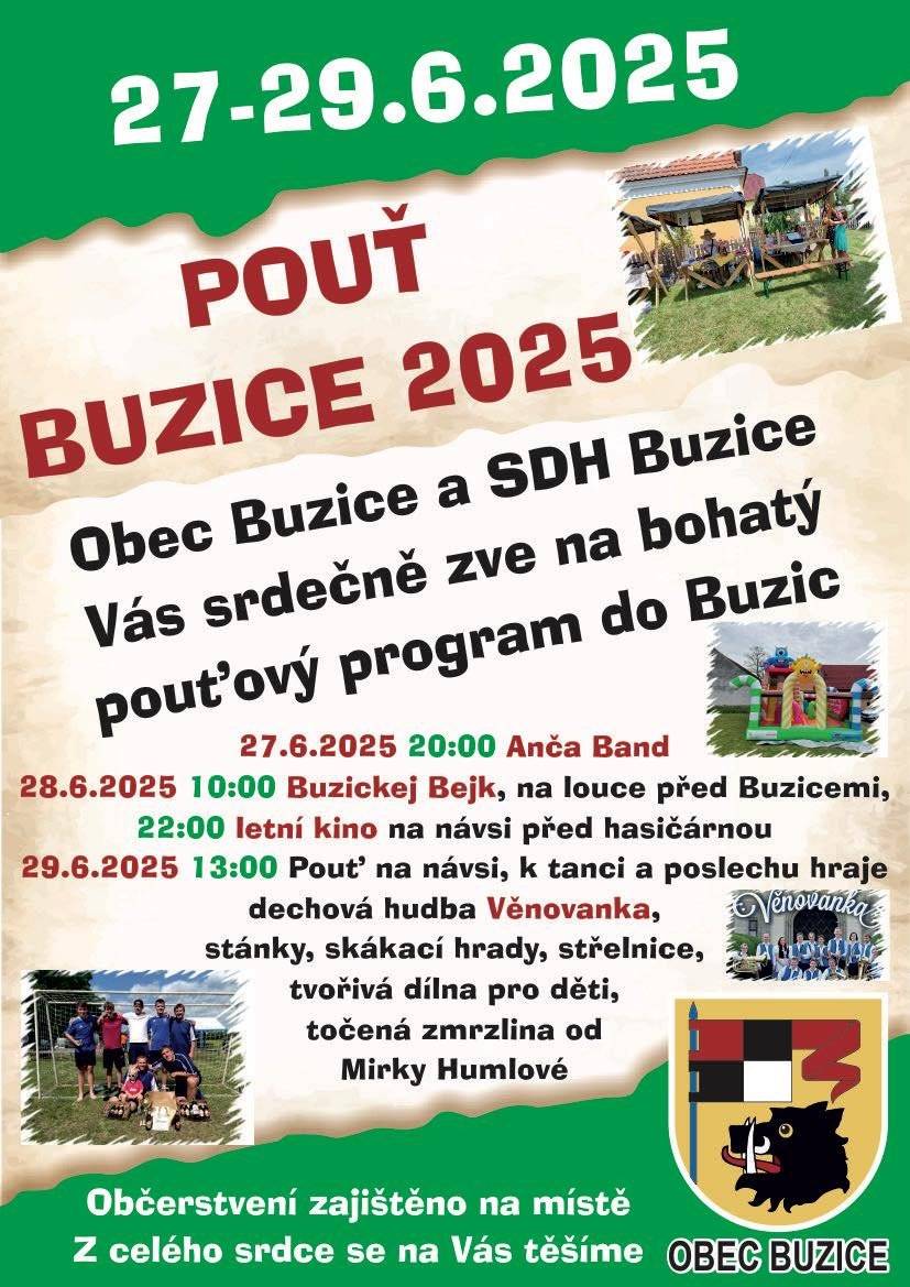 Dobrý den, obec Buzice a SDH Buzice vás srdečně zve na kulturně nabitý pouťový program v Buzicích. Program: pátek 27.6.2025   20:00 hod  ANČA BAND na louce před Buzicemi  Sobota 28.6.2025  10:00 hod  BUZICKEJ BEJK na louce před Buzicemi  Sobota 28.6.2025  22:00 hod  LETNÍ KINO na návsi Neděle 29.6.2025  13:00 hod POUŤ NA NÁVSI - k tanci a poslechu hraje kapela Věnovanka, vystoupení mažoretek, stánky, zmrzlina od Mirky Humlové, skákací hrady, tvořivá dílna pro děti, střelnice.... Všichni jste srdečně zváni, občerstvení bude zajištěno na místě. Hezký den Gabriela Málková
