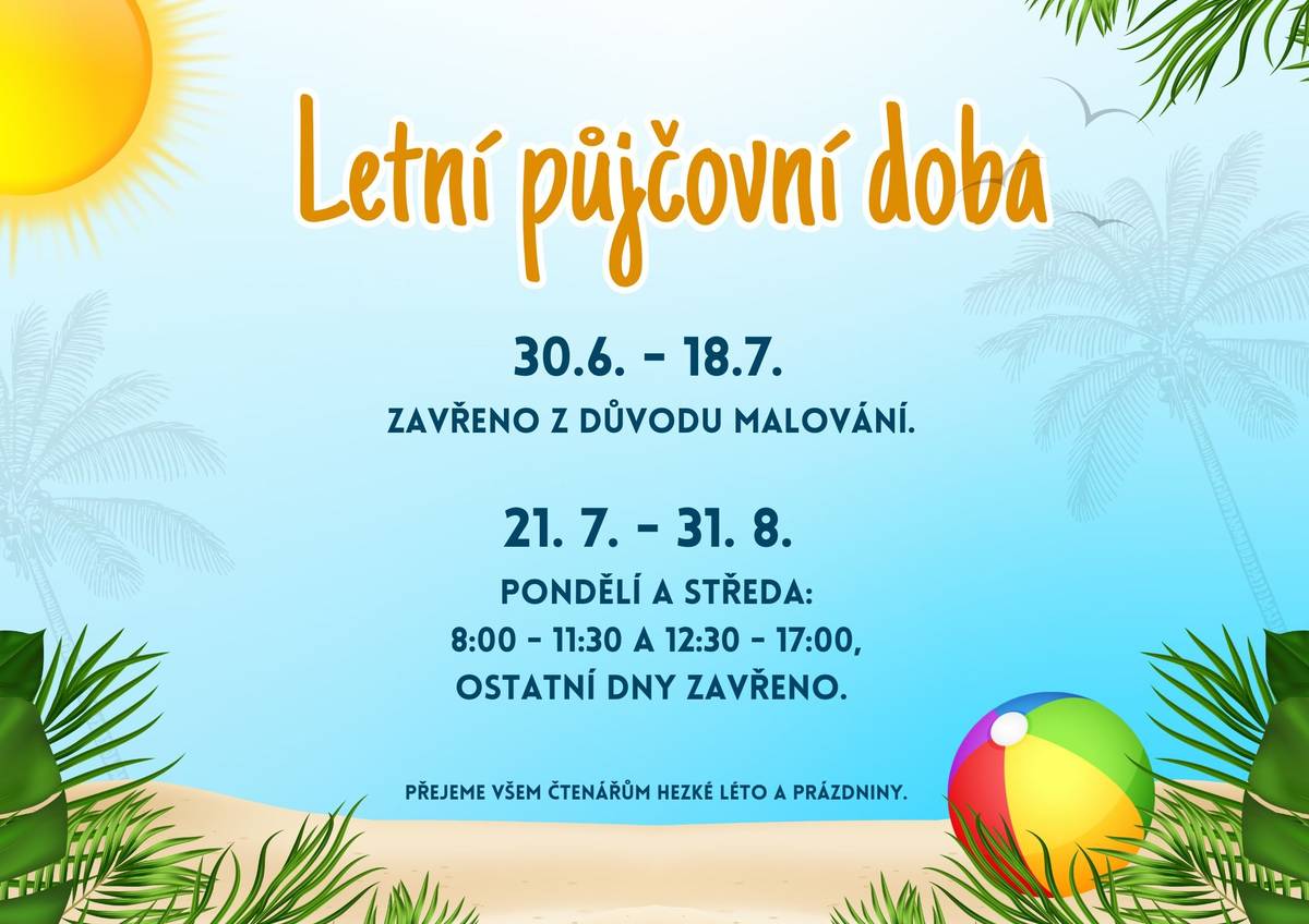 Vážení čtenáři, od 30.6. do 18.7. bude knihovna uzavřena z důvodu malování. Od 21.7. do 31.8. bude knihovna otevřena vždy v pondělí a středu v čase 8:00 - 11:30 a 12:30 - 17:00. Ostatní dny bude zavřeno. Děkujeme za pochopení a přejeme hezké léto a prázdniny.