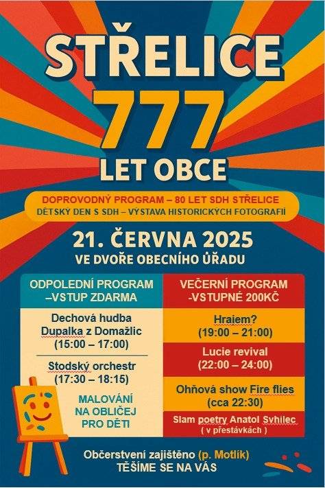 Vážení občané obce Střelice,  zveme Vás na oslavu  výročí obce Střelice 777 let, která se uskuteční 21. června 2025 od 15:00 hodin ve dvoře OÚ  Čeká Vás bohatý program. Odpolední vstup je zdarma a večerní vstupné od 19:00 hod.    bude 200 ,- Kč.       Program: ·         Od 15:00 – 17:00 hod. -  Dechová hudba Dupalka z Domažlic ·         Slam poetry – Anatol Svahilec ·         Od 16:00 – 18:00 malování na obličej pro děti, dětská dílnička ·         Od 17:30 – 18:15 hod.- Stodský orchestr ·         Slam poetry – Anatol Svahilec   ·         Od 19:00 hod. – 21:00 hod. Hrajem? ·         Slam poetry – Anatol Svahilec ·         22:00 – 24:00 hod. Lucie revial                                          ·         22:30 - Ohnivá show            Doprovodný program – Dětský den s SDH, 80 let SDH Střelice výstava historických fotografií. Občerstvení zajištěno – Restaurace u Nádraží  Stod L. Motlík                                                                                                 Těšíme se na Vás!