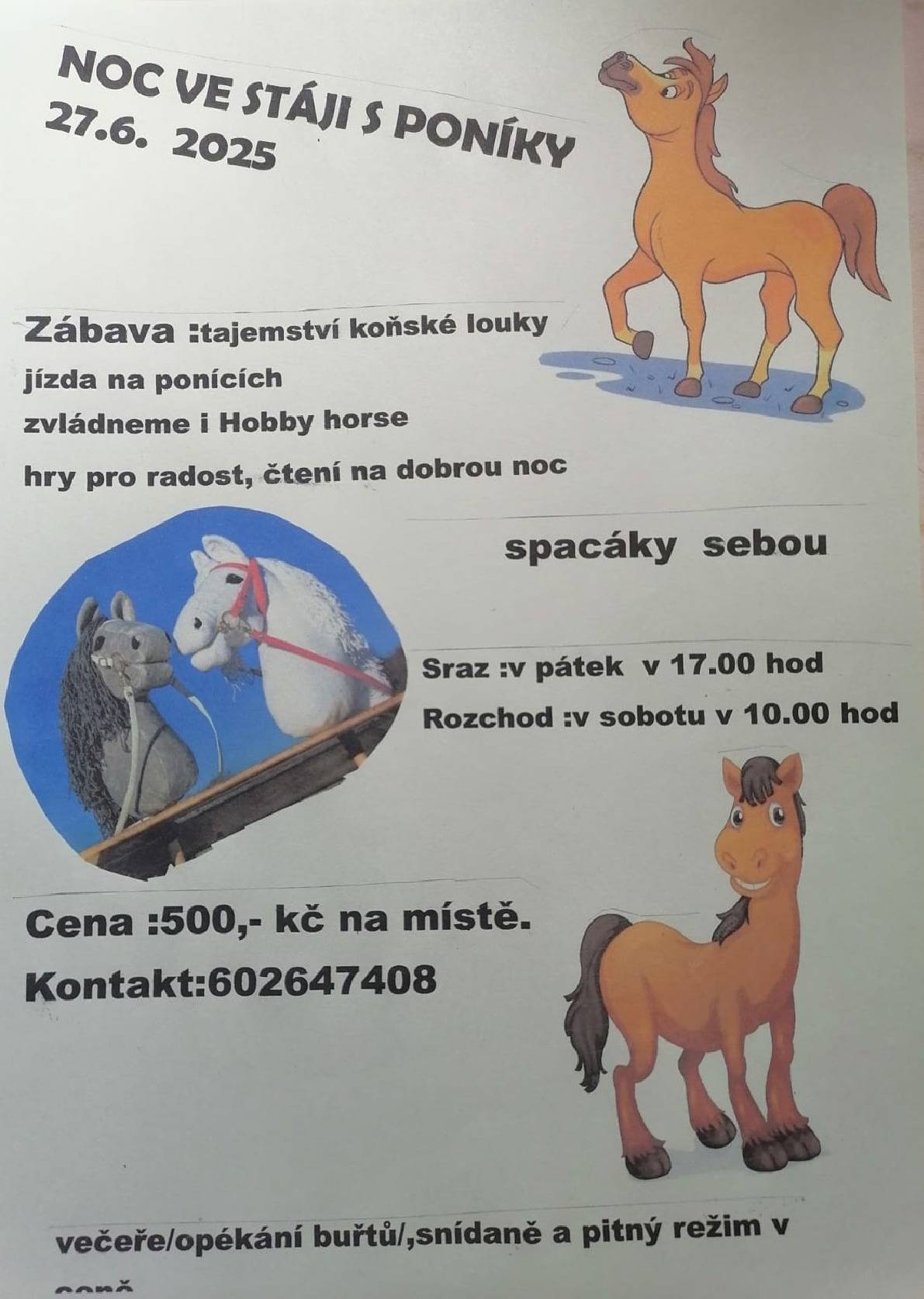 Sraz v pátek 27. 6. 2025 od 17:00 hodin. Rozchod v sobotu 28. 6. 2025 v 10:00 hodin. Cena: 500 Kč (platba na místě) Kontakt: 602 647 408 Přijď si užít večer plný zábavy a dobrodružství. Tajemství koňské louky, jízda na ponících, hobby horse a hry pro radost. Čtení na dobrou noc ve stohu sena. Spaní přímo ve stáji – jedinečný zážitek! Spacák s sebou! Večeře - opékání buřtů Snídaně a pitný režim v ceně.