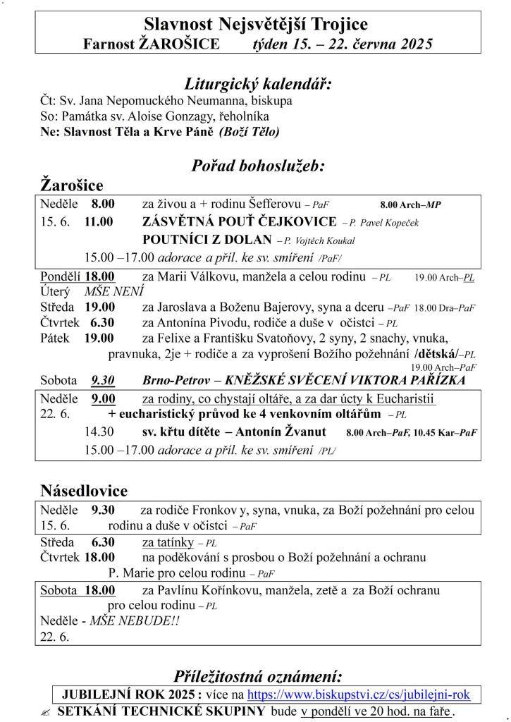 Slavnost Nejsvětější Trojice  Farnost ŽAROŠICE  týden 15. – 22. června 2025    Liturgický kalendář:  Čt: Sv. Jana Nepomuckého Neumanna, biskupa  So: Památka sv. Aloise Gonzagy, řeholníka  Ne: Slavnost Těla a Krve Páně (Boží Tělo)    Pořad bohoslužeb:  Žarošice