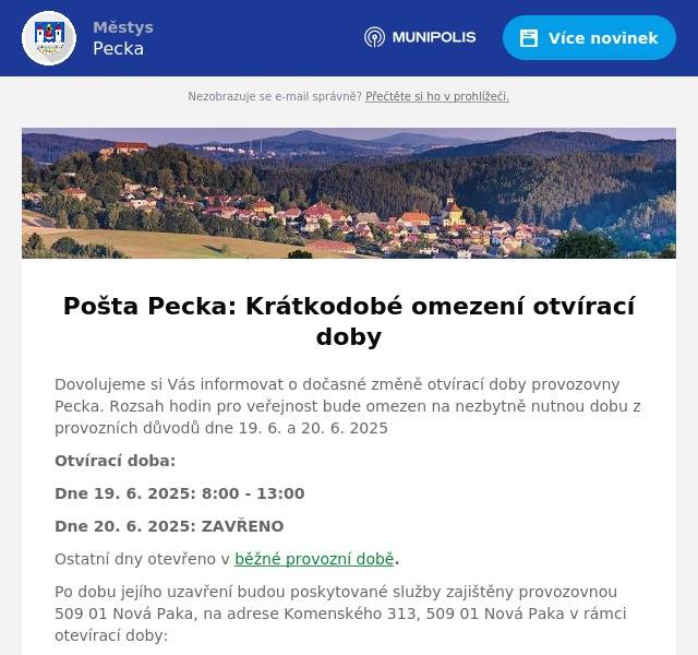 Dovolujeme si Vás informovat o dočasné změně otvírací doby provozovny Pecka. Rozsah hodin pro veřejnost bude omezen na nezbytně nutnou dobu z provozních důvodů dne 19. 6. a 20. 6. 2025 Otvírací doba: Dne 19. 6. 2025: 8:00 - 13:00 Dne 20. 6. 2025: ZAVŘENO Ostatní dny otevřeno v běžné provozní době. Po dobu jejího uzavření budou poskytované služby zajištěny provozovnou 509 01 Nová Paka, na adrese Komenského 313, 509 01 Nová Paka v rámci otevírací doby: Pondělí 10 – 12; 13 - 18Úterý 8 – 12; 13 - 16Středa 10 – 12; 13 - 18Čtvrtek 8 – 12; 13 - 16Pátek 8 – 12; 13 - 16Sobota zavřenoNeděle zavřeno