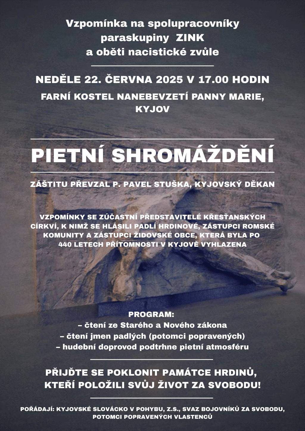 Přijměte pozvání na Pietní vzpomínkový akt, který se uskuteční v neděli 22. června 2025 v 17:00 hod. ve Farním kostele Nanebevzetí Panny Marie v Kyjově. Součástí tohoto pietního shromáždění, nad kterým převzal záštitu kyjovský děkan P. Pavel Stuška, bude vzpomínka na spolupracovníky paraskupiny ZINC a oběti nacistické zvůle. Přijďte se poklonit památce hrdinů, kteří položili svůj život za svobodu. Pořádají Kyjovské Slovácko v pohybu, z.s., Svaz bojovníků za svobodu a potomci popravených vlastenců.