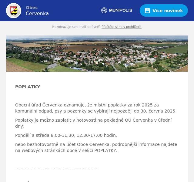  POPLATKY  Obecní úřad Červenka oznamuje, že místní poplatky za rok 2025 za komunální odpad, psy a pozemky se vybírají nejpozději do 30. června 2025. Poplatky je možno zaplatit v hotovosti na pokladně OÚ Červenka v úřední dny: Pondělí a středa 8.00-11:30, 12.30-17:00 hodin, nebo bezhotovostně na účet Obce Červenka, podrobnější informace najdete na webových stránkách obce v sekci POPLATKY.  ------------------------------------------------------ BRIGÁDA  Obec Červenka hledá brigádníka/brigádnici na výpomoc při údržbě obce. Jde o údržbu mostů a lávek (natírání apod.), veřejné zeleně, čištění chodníků, veřejných prostranství, drobné stavební práce a pomoc pracovníkům údržby. Nástup možný po dohodě (předpoklad začátek července 2025). Bližší informace na tel.č. 724 178 443 (starostka obce).   Obec Červenka hledá brigádníka/brigádnici na roznos obecního zpravodaje Červeňák. Roznos je realizován pravidelně 4x ročně do všech domů v obci (zpravidla březen, červen, září a prosinec). Nástup možný ihned. Bližší informace na tel.č. 724 178 443 (starostka obce).  ------------------------------------------------------------------ KOMINICTVÍ  Kominictví Menšík bude ve vaší obci dne 24.6.2025 provádět kontroly a čištění komínů, spalinových cest, po domluvě i frézování, vložkování i výstavba nových komínových těles. Cena za čištění a kontrolu i se zprávou o provedení kontrol a čištění činí 460,-Kč. Zájemci se mohou objednávat u operátora na telefonním čísle +420 776 204 480.  ---------------------------------------------------------------  SK FOTBAL  Výbor SK Červenka zve své příznivce na poslední kolo mistrovských utkání soutěžního ročníku 2024/2025. Velmi netradičně naši muži odehrají předzápas našim žákům a to v sobotu 21.6.2025 od 10.00 hod., kdy hostí muže ze Sokola Dlouhá Loučka. Od 13.00 hod naši žáci hostí oddíl FK Velká Bystřice. Pečené makrely a občerstvení zajištěno. 