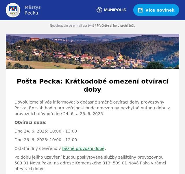 Dovolujeme si Vás informovat o dočasné změně otvírací doby provozovny Pecka. Rozsah hodin pro veřejnost bude omezen na nezbytně nutnou dobu z provozních důvodů dne 24. 6. a 26. 6. 2025 Otvírací doba: Dne 24. 6. 2025: 10:00 - 13:00 Dne 26. 6. 2025: 10:00 - 12:00 Ostatní dny otevřeno v běžné provozní době. Po dobu jejího uzavření budou poskytované služby zajištěny provozovnou 509 01 Nová Paka, na adrese Komenského 313, 509 01 Nová Paka v rámci otevírací doby: Pondělí 10 – 12; 13 - 18Úterý 8 – 12; 13 - 16Středa 10 – 12; 13 - 18Čtvrtek 8 – 12; 13 - 16Pátek 8 – 12; 13 - 16Sobota zavřenoNeděle zavřeno