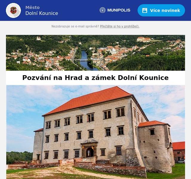 Dámy a pánové, občané Dolních Kounic, zejména podnikající. Jsem od podzimu 2024 novým občanem Dolních Kounic, i když zde již 30 let se svou rodinou zachraňuji, obnovuji a provozuji pro veřejnost kulturní památku ČR - Kounický zámek. Mnozí mne a členy mé rodiny z této činnosti za tu dobu znáte. Jako nový řádný občan, bych se chtěl s Vámi osobně sejít u nás na zámku a seznámit Vás s mými plány se zámkem a jejich možným vlivem na život ve městě a na rozvoj místního podnikání. Zvu Vás proto na setkání na zámku dne 3. 7. 2025 v 18 hodin, v přízemí bývalé zámecké sýpky – vstup přes louku, možnost parkovat na louce pod sýpkou. S úctou, Dr.Ing.František Zoubek CEO zámku