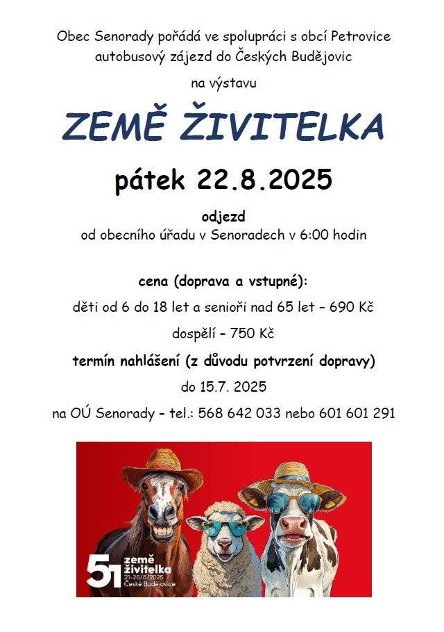 Obec Senorady pořádá v pátek 22.8.2025 ve spolupráci s obcí Petrovice zájezd na výstavu Země živitelka do Českých Budějovic. Zájemci se mohou hlásit na obecním úřadě. Cena zahrnuje dopravu a vstupné. Dospělí 750,-kč, děti od 6ti do 18ti let 690,-kč. Odjezd autobusu z Petrovic v 5:30, od obecního úřadu v Senoradech v 6:00 hodin. Návrat ve večerních hodinách.