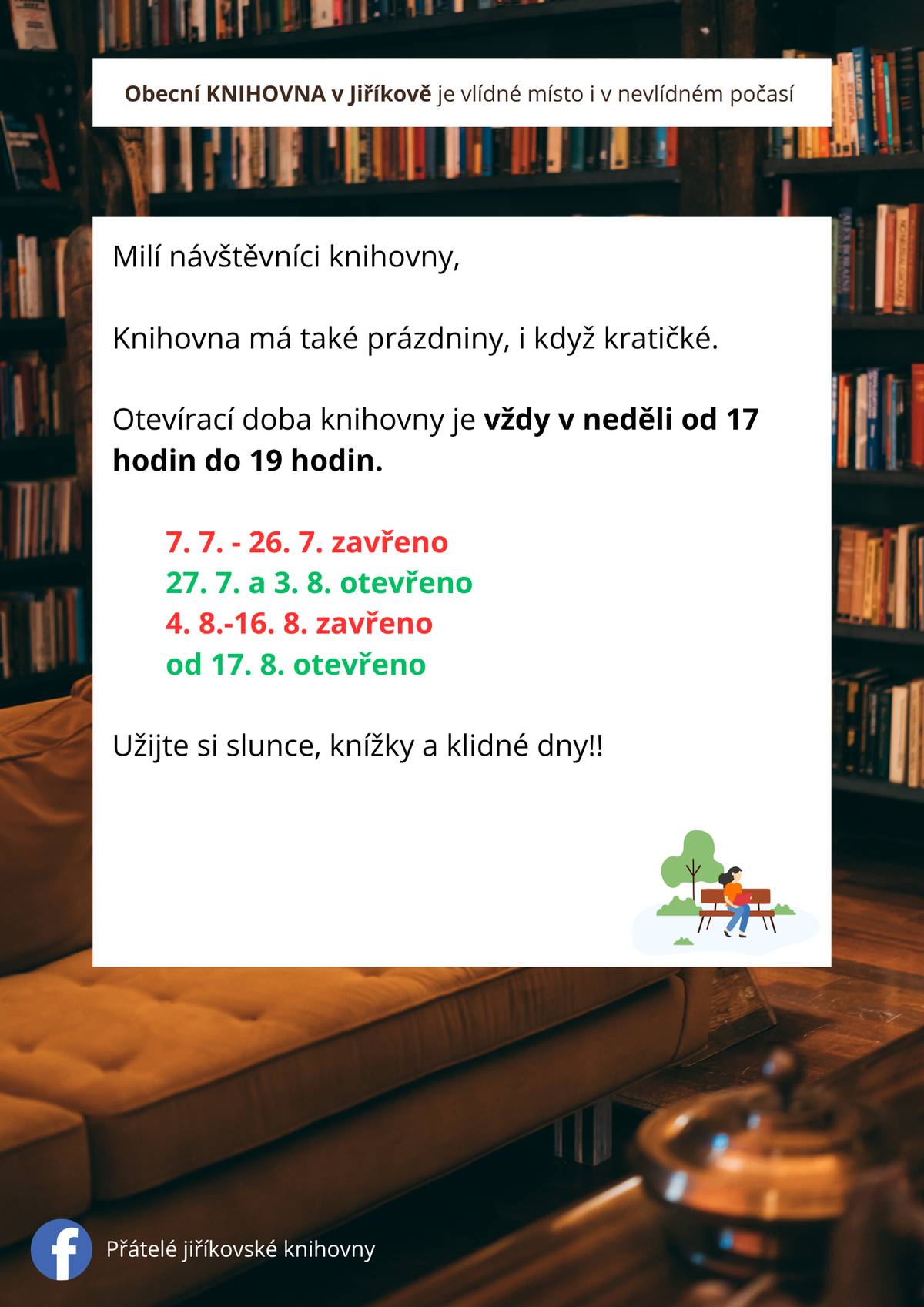 V červenci a v srpnu  bude místní knihovna v Jiříkově otevřena v tyto neděle:  6.7., 27.7., 3.8., 17.8., 24.8. a 31.8., vždy od 17:00 do 19:00 Přijďte si zcela zdarma vypůjčit knížky, do kterých se můžete začíst na zahradě, u vody nebo kdekoliv jinde. Na malé i velké čtenáře čekají úplné novinky i osvědčená klasika všech žánrů!