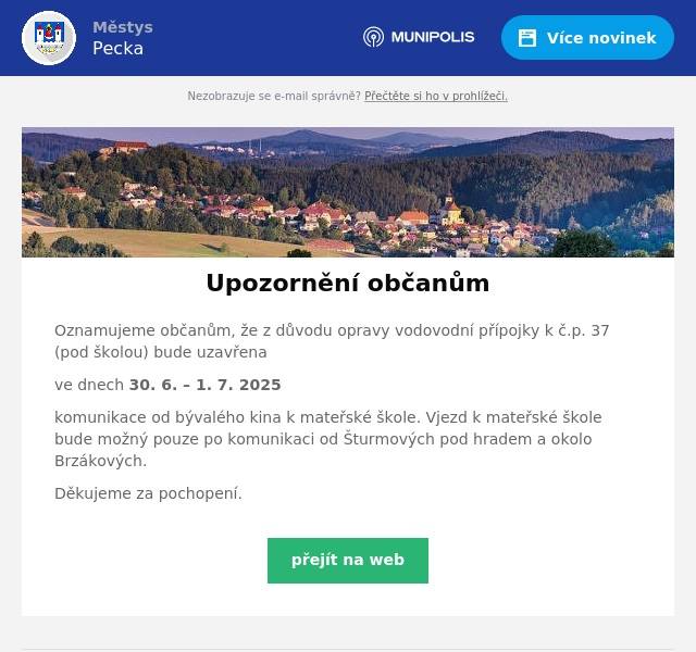 Oznamujeme občanům, že z důvodu opravy vodovodní přípojky k č.p. 37 (pod školou) bude uzavřena ve dnech 30. 6. – 1. 7. 2025 komunikace od bývalého kina k mateřské škole. Vjezd k mateřské škole bude možný pouze po komunikaci od Šturmových pod hradem a okolo Brzákových. Děkujeme za pochopení.