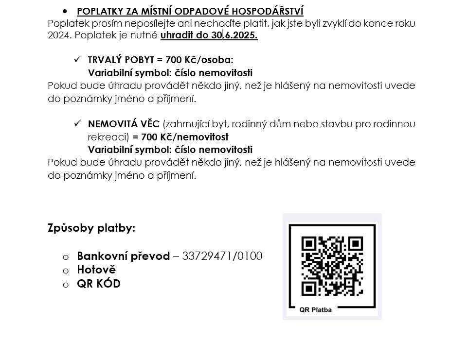 Připomínáme občanům, že poplatek za místní odpadové hospodářství je nutné uhradit do 30.6.2025. Využijte ideálně možnost zaslání na účet nebo 2.7.2025 v kanceláři OÚ.       TRVALÝ POBYT = 700 Kč/osoba:  Variabilní symbol: číslo nemovitosti Pokud bude úhradu provádět někdo jiný, než je hlášený na nemovitosti uvede do poznámky jméno a příjmení.      NEMOVITÁ VĚC (zahrnující byt, rodinný dům nebo stavbu pro rodinnou rekreaci) = 700 Kč/nemovitost  Variabilní symbol: číslo nemovitosti Pokud bude úhradu provádět někdo jiný, než je hlášený na nemovitosti uvede do poznámky jméno a příjmení.