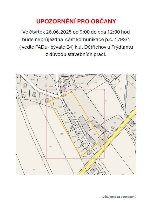 Ve čtvrtek 26.06.2025 od 9:00 do cca 12:00 hod bude neprůjezdná  část komunikace p.č. 1793/1 ( vedle FADu- bývalé E4) k.ú. Dětřichov u Frýdlantu z důvodu stavebních prací.