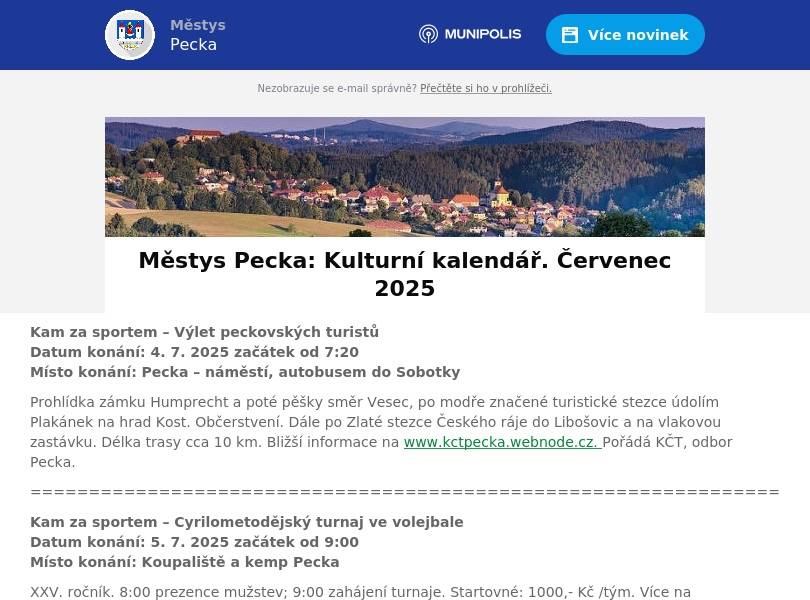 Kam za sportem – Výlet peckovských turistů   Datum konání: 4. 7. 2025 začátek od 7:20 Místo konání: Pecka – náměstí, autobusem do Sobotky Prohlídka zámku Humprecht a poté pěšky směr Vesec, po modře značené turistické stezce údolím Plakánek na hrad Kost. Občerstvení. Dále po Zlaté stezce Českého ráje do Libošovic a na vlakovou zastávku. Délka trasy cca 10 km. Bližší informace na www.kctpecka.webnode.cz. Pořádá KČT, odbor Pecka. ================================================================ Kam za sportem – Cyrilometodějský turnaj ve volejbale Datum konání: 5. 7. 2025 začátek od 9:00 Místo konání: Koupaliště a kemp Pecka XXV. ročník. 8:00 prezence mužstev; 9:00 zahájení turnaje. Startovné: 1000,- Kč /tým. Více na www.kemppecka.cz ================================================================ Kam za kulturou – Pouťová veselice v Kalu Datum konání: 5. 7. 2025 začátek od 17:00 Místo konání: Kal SDH v Kalu pořádá tradiční pouťovou zábavu na návsi, která začne v 17 hodin. Těšit se můžete na zajištěné občerstvení a reprodukovanou hudbu od pana Mikeše. Srdečně zveme všechny! ================================================================ Kam za kulturou – Sinister na hradě Pecka Datum konání: 5. – 12. 7. 2025 Místo konání: Hrad Pecka Šermířská vystoupení, historické tance, dobové ležení, ohňová show v podání SHŠ Sinister. Více na www.hradpecka.cz ================================================================ Kam za sportem – Turnaj dvojic v plážovém volejbale Datum konání: 12. 7. 2025 začátek od 9:00 Místo konání: Koupaliště a kemp Pecka 8:20 prezence u kurtů; 8:40 losování; 9:00 zahájení turnaje. Startovné: 500 Kč/tým. Více na www.kemppecka.cz ================================================================ Kam za kulturou – Kino na kolečkách Datum konání: 16. 7. 2025 Místo konání: Hrad Pecka Letní kino na hradě Pecka uvádí film: Jak se nám to mohlo stát. Více na www.hradpecka.cz ================================================================ Kam za kulturou – Večery s hudbou Datum konání: 18. 7. 2025 začátek od 17.00 Místo konání: Muzeum legionářů v Pecce K poslechu a tanci zahraje František Pavlíček a Luboš Stuchlík. ================================================================ Kam za kulturou – Dudlajdá fagotíky Datum konání: 19. 7. 2025 začátek od 19.21 Místo konání: Hrad Pecka Koncert na hradě Pecka v rámci 9. ročníku festivalu Podkrkonošské hudební léto. Autorské úpravy oblíbených melodií v podání dámského fagotového kvarteta (M. Špačková, D. Beňovská, K. Kmínková, M. Davidová). www.hudebni-leto.cz ================================================================ Kam za kulturou – Labyrint Komenský A mos se netěšte Datum konání: 24. 7. 2025 Místo konání: Hrad Pecka Divadelní představení v podání Národního divadla Roškopov. Více na www.hradpecka.cz ================================================================ Kam za kulturou – Country festival Datum konání: 25. 7. – 26. 7. 2025 Místo konání: Koupaliště a kemp Pecka XI. ročník. Program: Fešáci; Kamarádi táborových ohňů; Edward C. Johansson. Předprodej na TICKETSTREAM. www.countrypecka.cz ================================================================ Změna programu vyhrazena. Pro návrhy, náměty, připomínky aj. pište na adresu: knihovna.pecka@seznam.cz