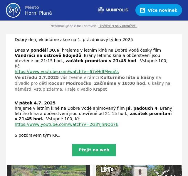 Dobrý den, vkládáme akce na 1. prázdninový týden 2025   Dnes v pondělí 30.6. hrajeme v letním kině na Dobré Vodě český film Vandráci na ostrově lidojedů. Brány letního kina a občerstvení jsou otevřené od 21:15 hod., začátek promítaní v 21:45 hod.. Vstupné 100,-Kč https://www.youtube.com/watch?v=67vHdfMwqAs Ve středu 2.7.2025 vás zveme v rámci Kulturního léta u kašny na divadlo pro děti Kocour Modroočko. Začínáme v 18:00 hod. u kašny na náměstí, vstup zdarma. Hraje divadlo Krapet  V pátek 4.7. 2025 hrajeme v letním kině na Dobré Vodě animovaný film Já, padouch 4. Brány letního kina a občerstvení jsou otevřené od 21:15 hod., začátek promítaní v 21:45 hod.. Vstupné 100,-Kč   https://www.youtube.com/watch?v=2G8YjnNOb7E  S pozdravem tým KIC.