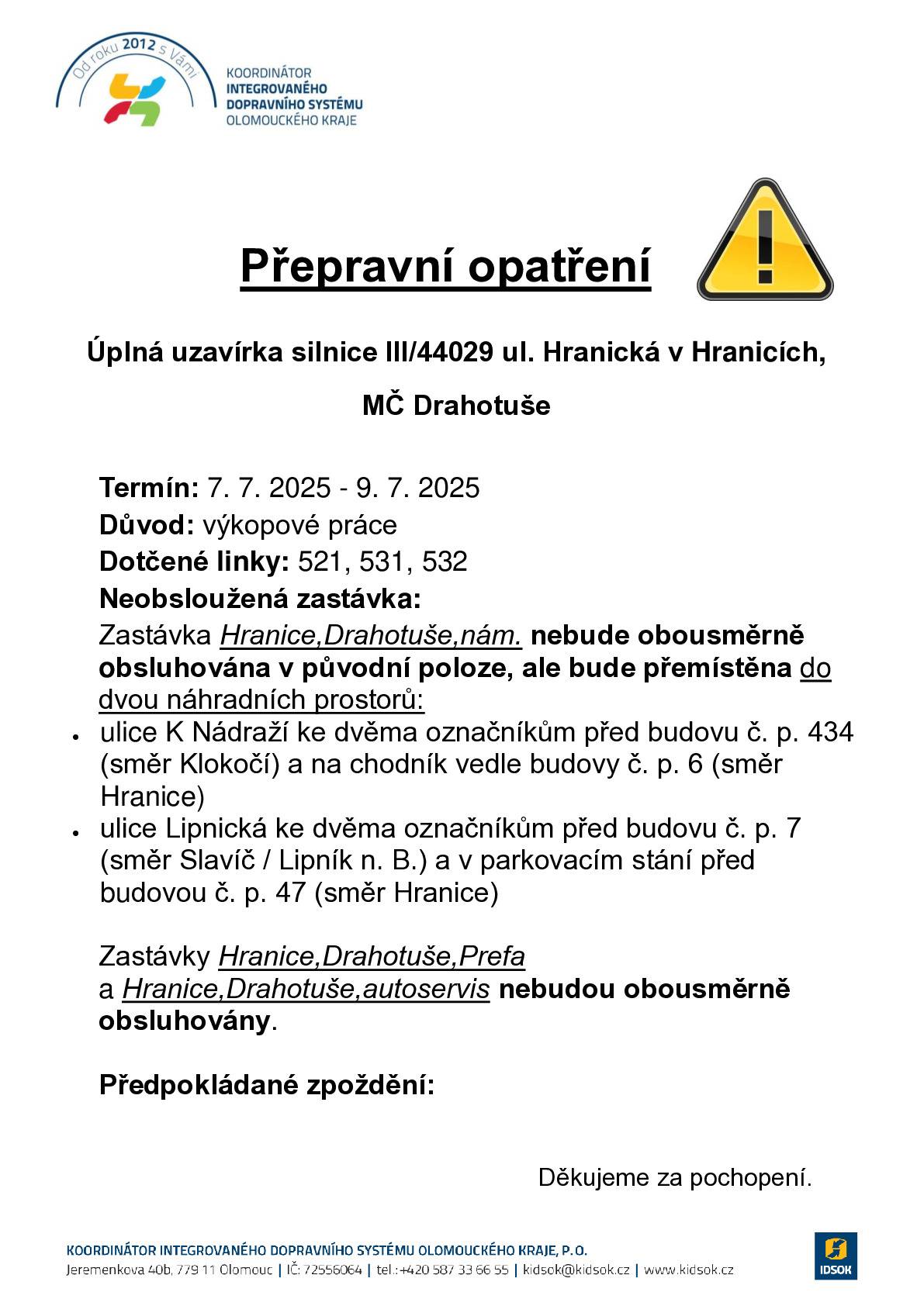 Chtěli bychom Vás touto cestou informovat, že z důvodu výkopových prací dojde v termínu od 7. 7. 2025 do 9. 7. 2025 k úplné uzavírce silnice III/44029 ul. Hranická ve městě Hranice, místní část Drahotuše. Uzavřeným úsekem jsou vedeny linky VLD v závazku Olomouckého kraje 920521, 920531, 920532, 920930 dopravce ARRIVA autobusy a.s. Uvedeným úsekem nebude umožněn průjezd spojům zmíněných linek, které budou vedeny obousměrnou objízdnou trasou. V příloze přikládáme přepravní opatření týkající se změny obsluhy zastávek Hranice,Drahotuše,nám., Hranice,Drahotuše,Prefa a Hranice,Drahotuše,autoservis. Bližší informace o uzavírce včetně popisu změn ve vedení autobusové dopravy naleznete zde: https://www.idsok.cz/vyluky/uplna-uzavirka-silnice-iii-44029-ul-hranicka-v-drahotusich/.