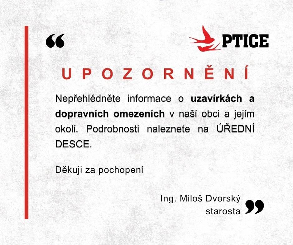 Vážení spoluobčané, nepřehlédněte informace o uzavírkách a dopravních omezeních v naší obci a jejím okolí. Podrobnosti naleznete na ÚŘEDNÍ DESCE. https://urednideska.alis.cz/obec-ptice/kategorie/verejne-vyhlasky  S pozdravem Ing. Miloš Dvorský starosta