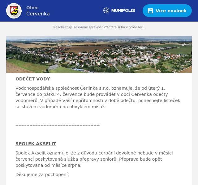 ODEČET VODY Vodohospodářská společnost Čerlinka s.r.o. oznamuje, že od úterý 1. července do pátku 4. července bude provádět v obci Červenka odečty vodoměrů. V případě Vaší nepřítomnosti v době odečtu, ponechejte lísteček se stavem vodoměru na obvyklém místě.  ------------------------------------------------------  SPOLEK AKSELIT Spolek Akselit oznamuje, že z důvodu čerpání dovolené nebude v měsíci červenci poskytovaná služba přepravy seniorů. Přeprava bude opět poskytovaná od měsíce srpna. Děkujeme za pochopení.   -----------------------------------------------------------------  KNIHOVNA Ve čtvrtek 3. července bude mimořádně Obecní knihovna z provozních důvodů uzavřena.  ---------------------------------------------------------------  CEREALIS Od čtvrtka, 3.7.2025 od 16:00 hodin do pondělí 7.7.2025 do 5:30 hodin proběhne plynování výrobního objektu, moučných sil a skladů společnosti Cerealis, a.s., Tři Dvory 97, Litovel. V této době je přísný zákaz vstupu do areálu a  všech objektů společnosti Cerealis, rovněž neprobíhá prodej těstárenského zlomu na vrátnici a ani prodej krmných těstovin. 