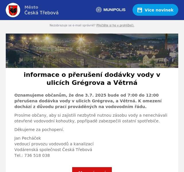 Oznamujeme občanům, že dne 3.7. 2025 bude od 7:00 do 12:00 přerušena dodávka vody v ulicích Grégrova, a Větrná. K omezení dochází z důvodu prací prováděných na vodovodním řádu. Prosíme občany, aby si zajistili nezbytně nutnou zásobu vody a nenechávali otevřené vodovodní kohoutky, popřípadě zabezpečili ostatní spotřebiče. Děkujeme za pochopení. Jan Pecháčekvedoucí provozu vodovodů a kanalizacíVodárenská společnost Česká TřebováTel.: 736 518 038