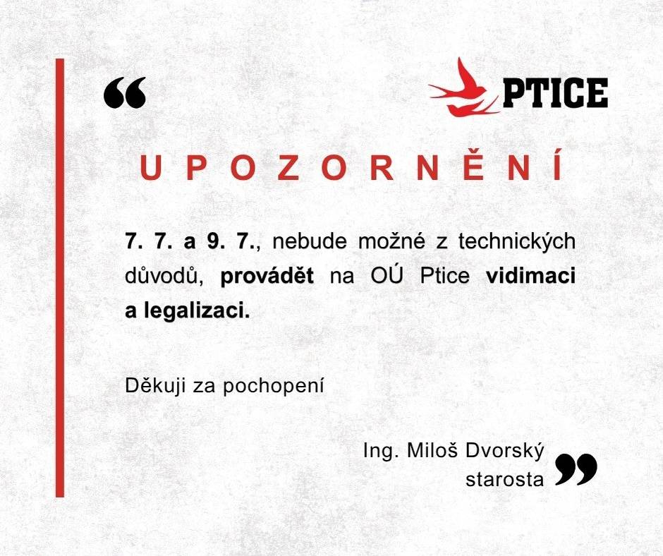 Vážení spoluobčané,     dovoluji si Vás informovat, že ve dnech 7. 7. 2025 (pondělí) a 9. 7. 2025 (středa),  nebude možné z technických důvodů provádět na OÚ Ptice  vidimaci a legalizaci.        Děkuji za pochopení.   Ing. Miloš Dvorský   starosta