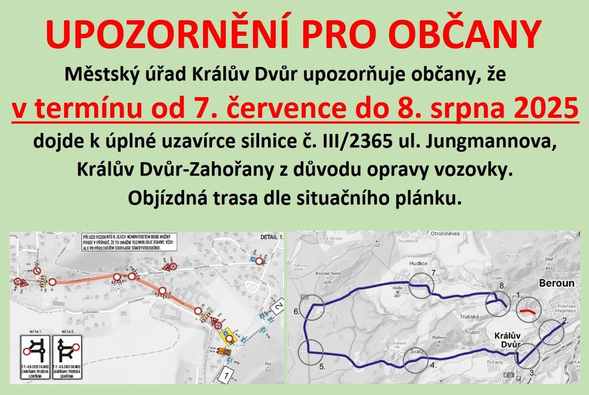 Vážení občané, upozorňujeme na úplnou uzavírku silnice III/2365 (Jungmannova ul.) v Králově Dvoře-Zahořanech, od křiž. s ul. Na Smutné k č.p. 91-cca 550m. Důvodem je oprava povrchu silnice a propustku. Termín uzavírky: 7.7.2025 - 8.8.2025. Objížďka je plánována přes Svatou.