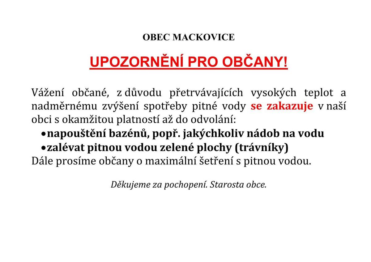 Vážení občané, z důvodu vysokých teplot a nadměrnému zvýšení spotřeby pitné vody se zakazuje v obci Mackovice s okamžitou platností až do odvolání napouštění bazénů, popř. jakýchkoliv nádob na vodu a zalévání zelených ploch (trávníků). Starosta obce.