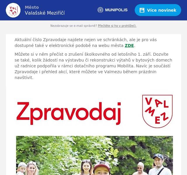 Aktuální číslo Zpravodaje najdete nejen ve schránkách, ale je pro vás dostupné také v elektronické podobě na webu města ZDE. Můžete si v něm přečíst o zrušení školkovného od letošního 1. září. Dozvíte se také, kolik žádostí na výstavbu či rekonstrukci výtahů v bytových domech už radnice podpořila v rámci dotačního programu Mobilita. Navíc je součástí Zpravodaje i přehled akcí, které můžete ve Valmezu během prázdnin navštívit.