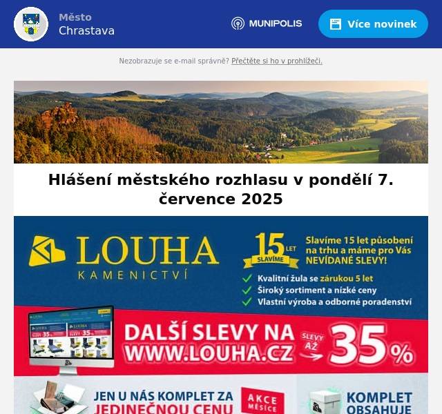 ČEZ oznamuje plánovanou odstávku el. energie dne 8. července od 9:00 do 16:00 hod. v ul. Frýdlantská 11,32,85,93,107,134,141,parc. č. 1025/3 a od 8:30 do 15:00 hod. kat. území Dolní Vítkov parc. č. 603/6 603/7. Ve středu 9. července v 10:00 hod. přijede na městský hřbitov zástupce Kamenictví Louha s.r.o. Kontakt: 722 904 571Firma nabízí nové celo-žulové hroby, krycí desky, rovnání pomníků, čištění a renovace terasových hrobů obnovu písma.Kompletní kamenické práce za velice příznivé ceny- slevy až 35% ! Pozor! V Chrastavě se šíří radost mezi domácími mazlíčky a jejich majiteli, prý za to může prodejna Animalshop na náměstí. Najdete zde totiž vše, co udělá radost vašim mazlíčkům. Kvalitní krmiva, pamlsky, hračky, výbavu i další drobnosti pro potěšení. Tak se zastavte, rádi vás uvidíme a poradíme vám.