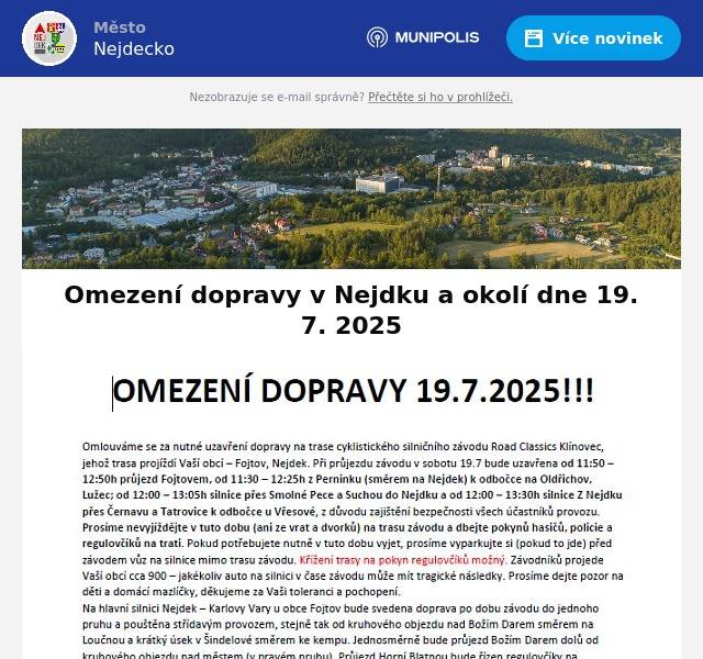 Omlouváme se za nutné uzavření dopravy na trase cyklistického silničního závodu Road Classics Klínovec, jehož trasa projíždí Vaší obcí – Fojtov, Nejdek. Při průjezdu závodu v sobotu 19.7. bude uzavřena od 11:50 – 12:50h průjezd Fojtovem, od 11:30 – 12:25h z Perninku (směrem na Nejdek) k odbočce na Oldřichov, Lužec; od 12:00 – 13:05h silnice přes Smolné Pece a Suchou do Nejdku a  od 12:00 – 13:30h silnice Z Nejdku přes Černavu a Tatrovice k odbočce u Vřesové, z důvodu zajištění bezpečnosti všech účastníků provozu. Prosíme nevyjíždějte v tuto dobu (ani ze vrat a dvorků) na trasu závodu a dbejte pokynů hasičů, policie a regulovčíků na trati. Pokud potřebujete nutně v tuto dobu vyjet, prosíme vyparkujte si (pokud to jde) před závodem vůz na silnice mimo trasu závodu. Křížení trasy na pokyn regulovčíků možný. Závodníků projede Vaší obcí cca 900 – jakékoliv auto na silnici v čase závodu může mít tragické následky. Prosíme dejte pozor na děti a domácí mazlíčky, děkujeme za Vaši toleranci a pochopení. Na hlavní silnici Nejdek – Karlovy Vary u obce Fojtov bude svedena doprava po dobu závodu do jednoho pruhu a pouštěna střídavým provozem, stejně tak od kruhového objezdu nad Božím Darem směrem na Loučnou a krátký úsek v Šindelové směrem ke kempu. Jednosměrně bude průjezd Božím Darem dolů od kruhového objezdu nad městem (v pravém pruhu). Průjezd Horní Blatnou bude řízen regulovčíky na objízdnou trasu s křížením závodu a autobusy náš motorizovaný doprovod provede po hlavní silnici. Odkaz na zvětšení trasy závodu: https://mapy.cz/s/dogegodute Děkuji za pochopení. Lubor Tesař (technický ředitel závodu)