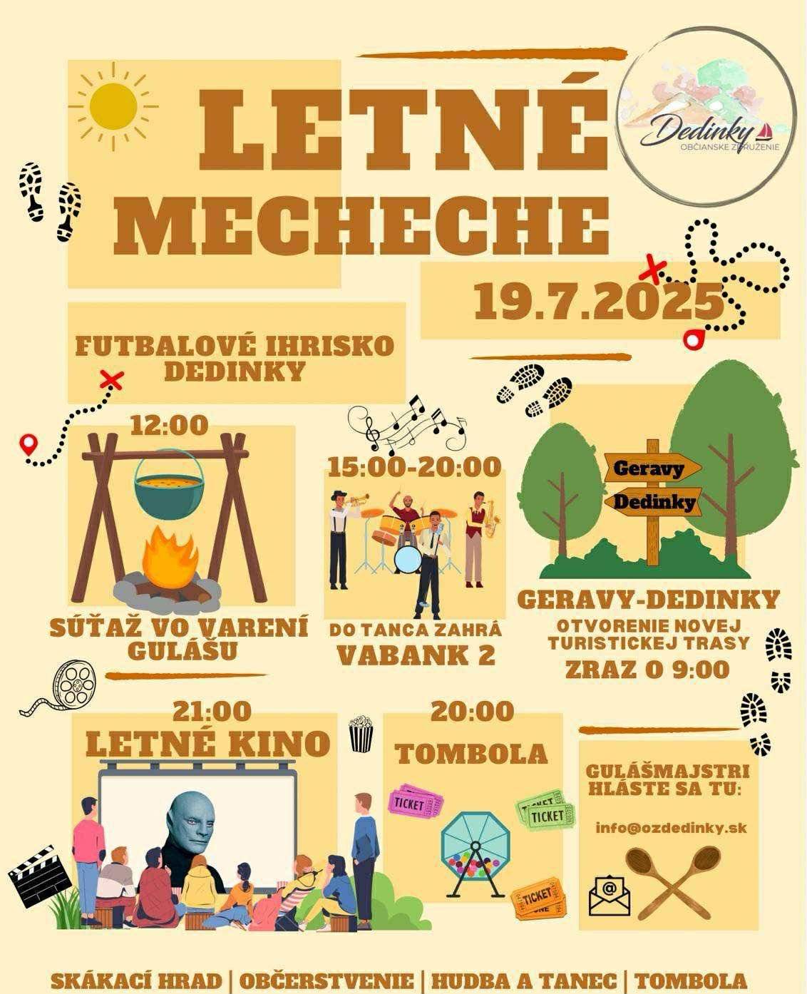 Občianské združenie Dedinky Vás srdečne pozýva, pri otvorení novej turistickej trasy, na futbalové ihrisko Dedinky dňa 19.7.2025  09:00 - zraz na túru novým chodníkom DEDINKY-GERAVY-DEDINKY 12:00 - štartuje súťaž vo varení gulášu 15:00 - 20:00 nám do tanca zahrá hudobná skupina VABANK2 20:00 - TOMBOLA 21:00 - LETNÉ KINO   Tešiť sa môžete aj na skákacie hrady a iné atrakcie.   V našom novom vyšperkovanom bufete sa postaráme o pitný režim.