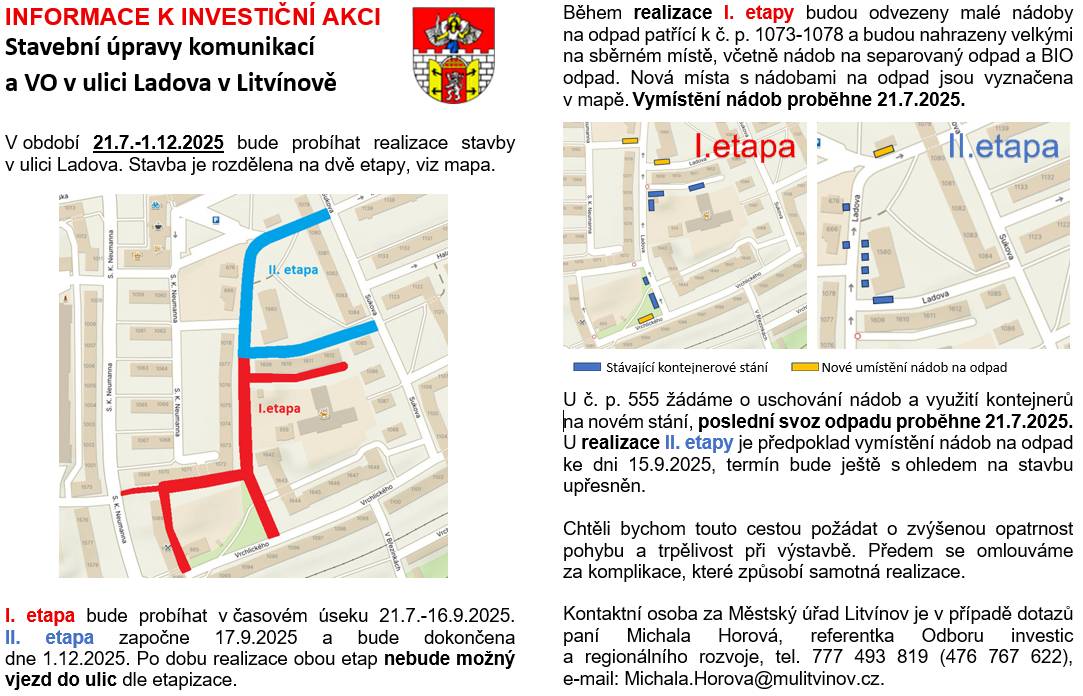 📅V termínu 21.7.-1.12.2025 bude probíhat realizace stavby v ulici Ladova. Stavba je rozdělena na dvě etapy, viz mapa.        👉🏻I. etapa bude probíhat v časovém úseku od 21.7. do 16.9.2025.    👉🏻II. etapa započne 17.9.2025 a bude dokončena dne 1.12.2025.        ❌Po dobu realizace obou etap nebude možný vjezd do ulic dle etapizace.        Během realizace I. etapy budou odvezeny malé nádoby na odpad patřící k č. p. 1073–1078 a budou nahrazeny velkými na sběrném místě, včetně nádob na separovaný odpad a BIO odpad. Nová místa s nádobami na odpad jsou vyznačena v mapě. Vymístění nádob proběhne 21.7.2025. U č. p. 555 žádáme o uschování nádob a využití kontejnerů na novém stání, poslední svoz odpadu proběhne 21.7.2025.   U realizace II. etapy je předpoklad vymístění nádob na odpad ke dni 15.9.2025, termín bude ještě s ohledem na stavbu upřesněn.       Chtěli bychom touto cestou požádat o zvýšenou opatrnost pohybu a trpělivost při výstavbě. Předem se omlouváme za komplikace, které způsobí samotná realizace.       Kontaktní osoba za Městský úřad Litvínov je v případě dotazů paní Michala Horová, referentka Odboru investic a regionálního rozvoje, ☎️tel. 777 493 819 (476 767 622), ✉️e-mail: Michala.Horova@mulitvinov.cz.