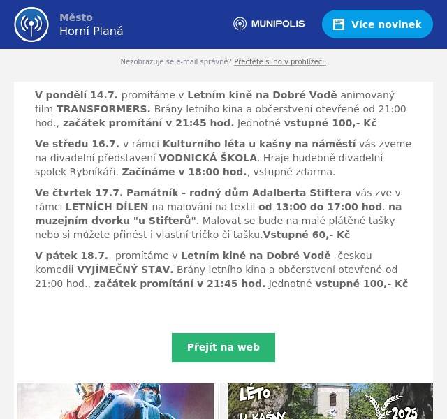 V pondělí 14.7. promítáme v Letním kině na Dobré Vodě animovaný film TRANSFORMERS. Brány letního kina a občerstvení otevřené od 21:00 hod., začátek promítání v 21:45 hod. Jednotné vstupné 100,- Kč Ve středu 16.7. v rámci Kulturního léta u kašny na náměstí vás zveme na divadelní představení VODNICKÁ ŠKOLA. Hraje hudebně divadelní spolek Rybníkáři. Začínáme v 18:00 hod., vstupné zdarma. Ve čtvrtek 17.7. Památník - rodný dům Adalberta Stiftera vás zve v rámci LETNÍCH DÍLEN na malování na textil od 13:00 do 17:00 hod. na muzejním dvorku "u Stifterů". Malovat se bude na malé plátěné tašky nebo si můžete přinést i vlastní tričko či tašku.Vstupné 60,- Kč V pátek 18.7.  promítáme v Letním kině na Dobré Vodě  českou komedii VYJÍMEČNÝ STAV. Brány letního kina a občerstvení otevřené od 21:00 hod., začátek promítání v 21:45 hod. Jednotné vstupné 100,- Kč 