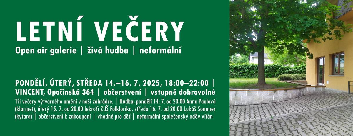 PONDĚLÍ 14. 7., ÚTERÝ 15. 7. a STŘEDA 16. 7. vždy od 18:00 do 22:00, hudební vstup od  20:00 | komunitní centrum VINCENT, Opočínská 364 | víno a drobné občerstvení k zakoupení (hotovost) | vhodné i pro děti (hernička k dispozici, hřiště) | neformální společenský oděv vítán | změna v programu vyhrazena Letní večery v příjemné atmosféře stínu našeho javoru, umění a umělců, představujících svá díla výtvarná i hudební. Pro odpočinek a občerstvení všech smyslů nebude chybět ani víno a něco na zub. Přijďtě si popovídat, získat novou energii. Dítka můžete vzít s sebou, naše hernička bude k dispozici. V případu nepřízně počasí proběhnou hudební produkce v přízemním sálu. VÝTVARNÉ UMĚNÍ + POEZIE Během tří dnů se v zahradě a okolí komunitního centra vystřídají tito umělci: Anastasia Buda (kresby) | Eliška Doležalová (autorské knihy a jiné výtvarno) | Petr Etler (malby) | Pavel Hykl (fotografie) | LEVÝM OKEM (fotografie) | Art by Elu (obrazy) | Mária Smoljaková (obrazy) | Ludmila Obručová (akvarel) | Pettmel (olejomalby) | Ivana Zacharová (kresby, malby) | manželé Houškovi (fotografie) | Petronila Ševčíková (poezie) | Dominik Obruča (absurdní drmata-čtení) a třeba ještě někdo přibude. HUDBA od 20:00 Hudebně nás občerství 14. 7.  Anna Paulová (klarinet) , 15. 7. lektoři ZUŠ FOLKLORIKA: Eva Svitáková (flétna) a Dušan Milko (kytara) a 16. 7. Lukáš Sommer (kytara).