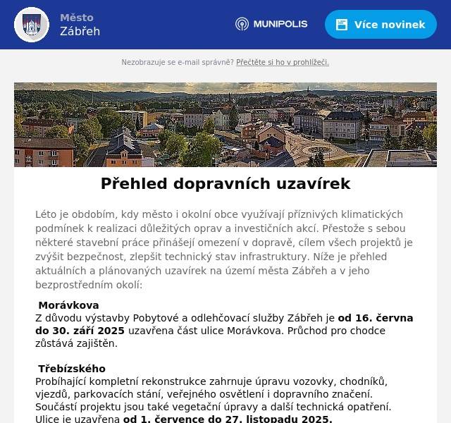 Léto je obdobím, kdy město i okolní obce využívají příznivých klimatických podmínek k realizaci důležitých oprav a investičních akcí. Přestože s sebou některé stavební práce přinášejí omezení v dopravě, cílem všech projektů je zvýšit bezpečnost, zlepšit technický stav infrastruktury. Níže je přehled aktuálních a plánovaných uzavírek na území města Zábřeh a v jeho bezprostředním okolí: 🚧 Morávkova Z důvodu výstavby Pobytové a odlehčovací služby Zábřeh je od 16. června do 30. září 2025 uzavřena část ulice Morávkova. Průchod pro chodce zůstává zajištěn. 🚧 Třebízského  Probíhající kompletní rekonstrukce zahrnuje úpravu vozovky, chodníků, vjezdů, parkovacích stání, veřejného osvětlení i dopravního značení. Součástí projektu jsou také vegetační úpravy a další technická opatření. Ulice je uzavřena od 1. července do 27. listopadu 2025.    Harmonogram prací:   do 16. července – vytyčení inženýrských sítí od 17. července – rozebrání první strany chodníku od 21. do 31. července – statická zkouška pláně, případná sanace a zahájení zemních prací   Prosíme, aby během svozu komunálního odpadu byla vozidla parkována mimo frézované části vozovky, aby nedocházelo k omezení průjezdu svozových vozů. 🚧 Most na Skaličku  Správa silnic Olomouckého kraje zahajuje dlouhodobě připravovanou rekonstrukci železničního nadjezdu na silnici III/31519, který propojuje centrum města se Skaličkou. Termín uzavírky je od 20. července do 10. října 2025.   Dopravní režim: úplná uzavírka (průchod pro pěší bude umožněn s výjimkou nevyhnutelných etap, např. betonáže) Objízdná trasa: Olomoucká – I/44 – ulice Ráječek – Skalička (III/31526)   Rekonstrukce je nezbytná kvůli zajištění bezpečnosti a dlouhodobé udržitelnosti mostní konstrukce. Město Zábřeh plánuje tuto krajskou investici doplnit o výstavbu chodníku, který v tomto úseku dlouhodobě chybí. 🚧 Dvorská Úplná uzavírka této komunikace bude probíhat od 21. července do 19. srpna 2025, a to v úseku mezi křižovatkami s ul. Bezručova a Sušilova. Objízdná trasa: Sušilova – Sokolská – Růžové údolí – Václavov – Svébohov – Rovensko 🚧 Rovensko – Vyšehoří (II/369) Olomoucký kraj plánuje rekonstrukci této silnice druhé třídy. V důsledku toho bude úsek mezi Rovenskem a Vyšehořím uzavřen od 28. července do 4. prosince 2025. Děkujeme za trpělivost Všem obyvatelům, firmám i návštěvníkům města děkujeme za pochopení a ohleduplnost v době probíhajících uzavírek. Věříme, že realizované investice povedou ke zlepšení dopravní infrastruktury, zvýšení bezpečnosti a modernizaci veřejného prostoru.