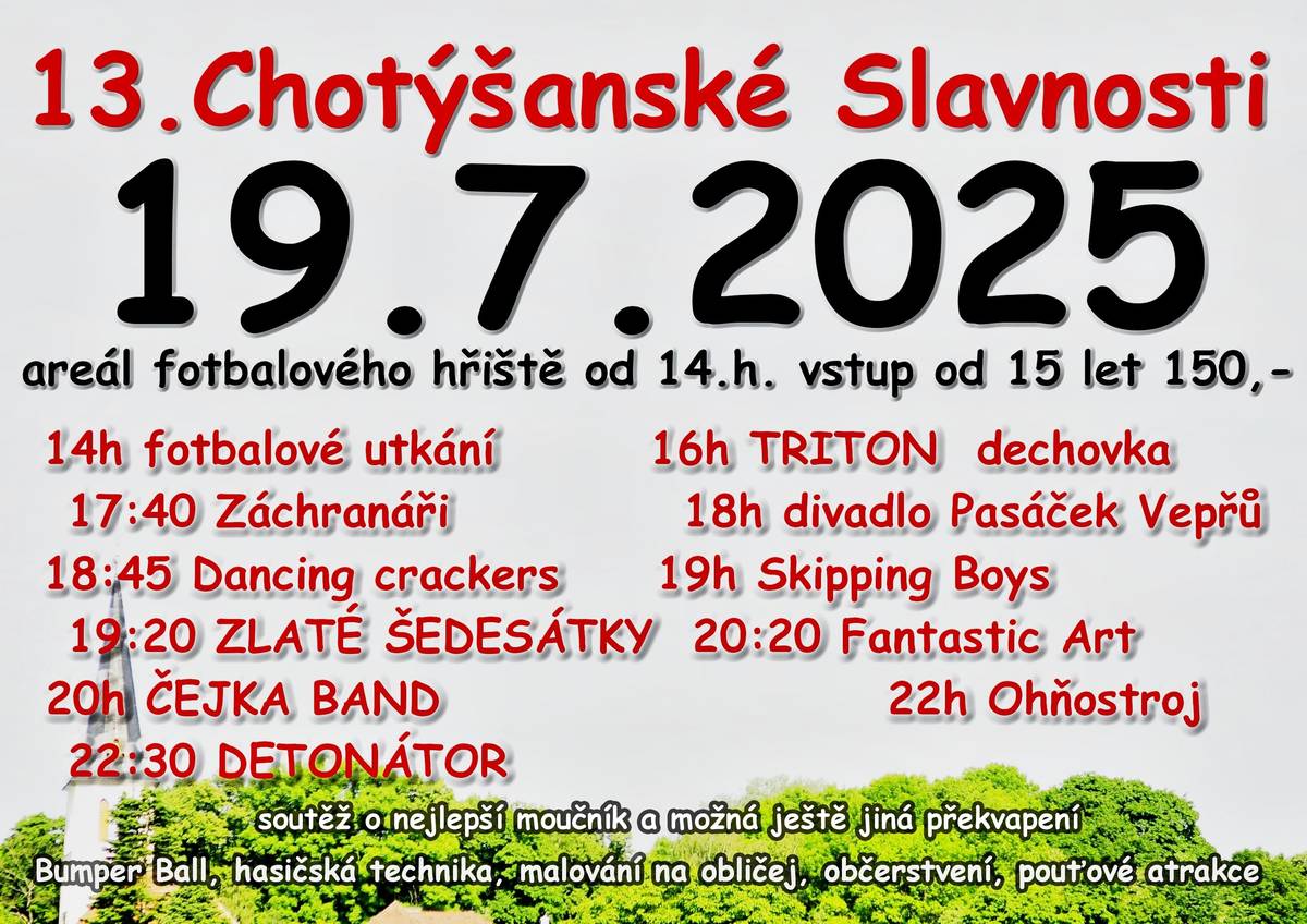 Vážení, již tuto sobotu se můžete těšit na 13. Chotýšanské slavnosti plné zábavy a hudby pro celou rodinu. Můžete upéct moučník (klidně i slaný) a přinést ho do soutěže o ten nej nebo navštívit místní kostel, který bude otevřen mezi 14. a 17. hodinou. Čeká vás fotbalové utkání, dechovka, záchranáři, hasičská technika a útok malých hasičů, pouťové atrakce, malování na obličej, Bumper Ball, Zabublej, divadlo Pasáček Vepřů, Dancing crackers, Skipping Boys - skákání přes švihadlo, Zlaté šedesátky, Fantastic Art, Čejka Band, ohňostroj, skupina Detonátor a samozřejmě občerstvení. Tak přijďte!