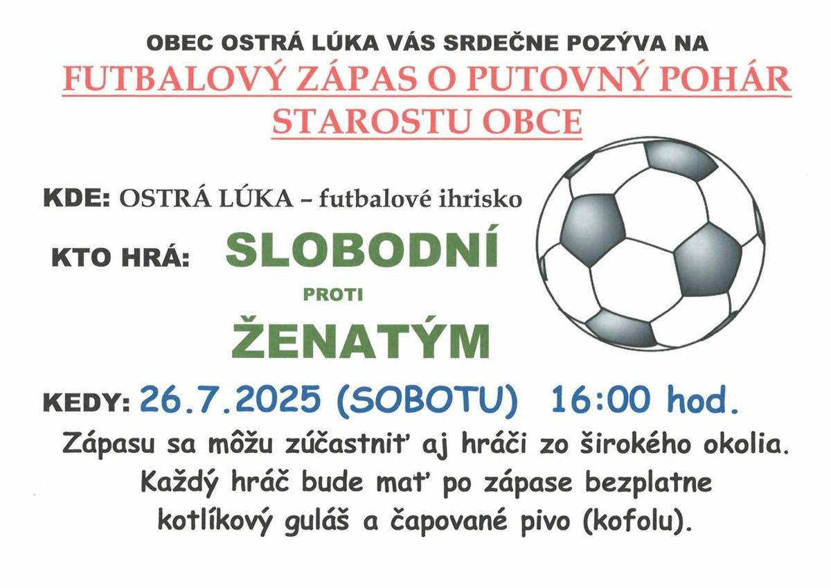 OBEC OSTRÁ LÚKA VÁS SRDEČNE POZÝVA NA FUTBALOVÝ ZÁPAS O PUTOVNÝ POHÁR STAROSTU OBCE   KDE: OSTRÁ LÚKA – futbalové ihrisko  KTO HRÁ: SLOBODNÍ PROTI ŽENATÝM  KEDY: 26.7.2025 (SOBOTU)  16:00 hod.  Zápasu sa môžu zúčastniť aj hráči zo širokého okolia.