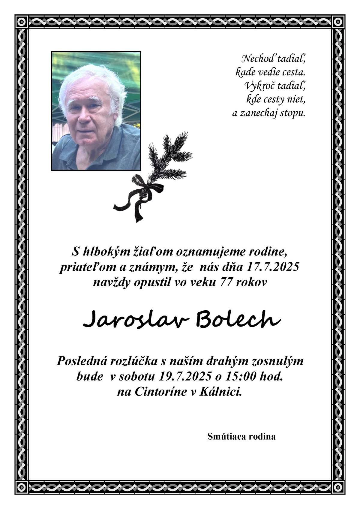 S hlbokým žiaľom oznamujeme rodine, priateľom a známym, že nás dňa 17.7.2025 navždy opustil vo veku 77 rokov Jaroslav Bolech. Posledná rozlúčka s naším drahým zosnulým bude v sobotu 19.7.2025 o 15:00 hod. na Cintoríne v Kálnici.                                                 Smútiaca rodina