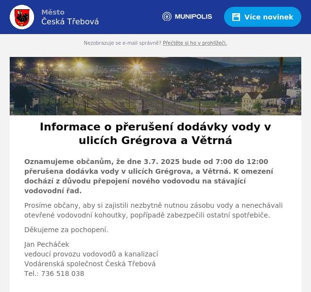 Oznamujeme občanům, že dne 3.7. 2025 bude od 7:00 do 12:00 přerušena dodávka vody v ulicích Grégrova, a Větrná. K omezení dochází z důvodu přepojení nového vodovodu na stávající vodovodní řad. Prosíme občany, aby si zajistili nezbytně nutnou zásobu vody a nenechávali otevřené vodovodní kohoutky, popřípadě zabezpečili ostatní spotřebiče. Děkujeme za pochopení. Jan Pecháčekvedoucí provozu vodovodů a kanalizacíVodárenská společnost Česká TřebováTel.: 736 518 038