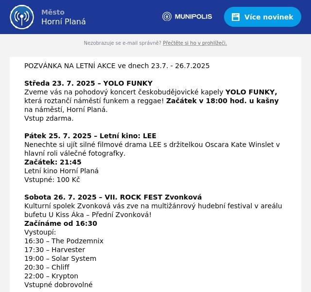 POZVÁNKA NA LETNÍ AKCE ve dnech 23.7. - 26.7.2025 Středa 23. 7. 2025 – YOLO FUNKY Zveme vás na pohodový koncert českobudějovické kapely YOLO FUNKY, která roztančí náměstí funkem a reggae! Začátek v 18:00 hod. u kašny na náměstí, Horní Planá. Vstup zdarma. Pátek 25. 7. 2025 – Letní kino: LEE Nenechte si ujít silné filmové drama LEE s držitelkou Oscara Kate Winslet v hlavní roli válečné fotografky. Začátek: 21:45 Letní kino Horní Planá Vstupné: 100 Kč Sobota 26. 7. 2025 – VII. ROCK FEST Zvonková Kulturní spolek Zvonková vás zve na multižánrový hudební festival v areálu bufetu U Kiss Áka – Přední Zvonková! Začínáme od 16:30 Vystoupí: 16:30 – The Podzemnix 17:30 – Harvester 19:00 – Solar System 20:30 – Chliff 22:00 – Krypton Vstupné dobrovolné