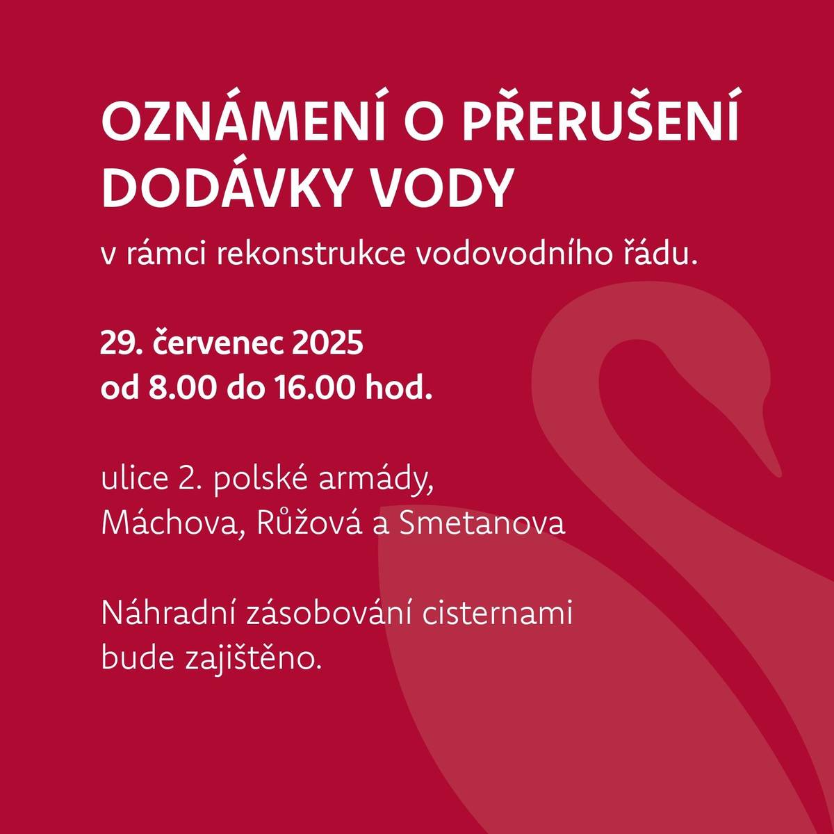 SČVK oznamuje, že z důvodu dříve oznámené plánované rekonstrukce vodovodu dojde k přerušení dodávky pitné vody.   29. července od 8.00 do 16.00 hodin v ulicích 2. polské armády, Máchova, Růžová a Smetanova Náhradní zásobování cisternami bude zajištěno. Děkujeme za pochopení.