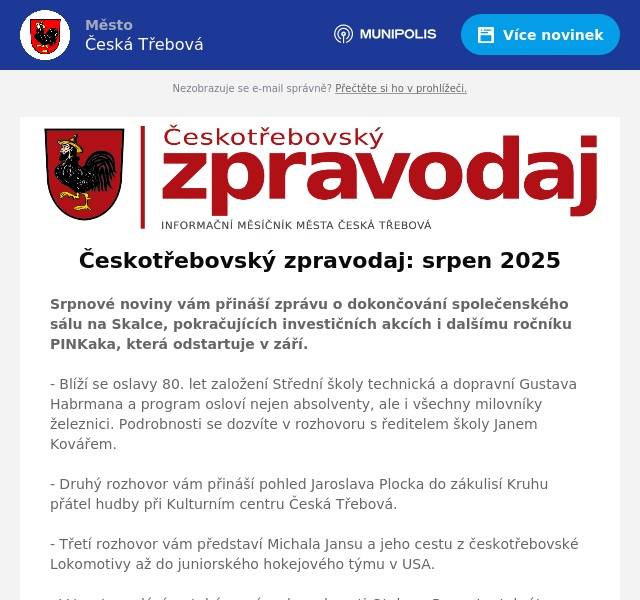 Srpnové noviny vám přináší zprávu o dokončování společenského sálu na Skalce, pokračujících investičních akcích i dalšímu ročníku PINKaka, která odstartuje v září. - Blíží se oslavy 80. let založení Střední školy technická a dopravní Gustava Habrmana a program osloví nejen absolventy, ale i všechny milovníky železnici. Podrobnosti se dozvíte v rozhovoru s ředitelem školy Janem Kovářem. - Druhý rozhovor vám přináší pohled Jaroslava Plocka do zákulisí Kruhu přátel hudby při Kulturním centru Česká Třebová. - Třetí rozhovor vám představí Michala Jansu a jeho cestu z českotřebovské Lokomotivy až do juniorského hokejového týmu v USA. - V tomto vydání se také vracíme k osobnosti Otakara Runy, tentokrát prostřednictvím vzpomínek jeho matky, které jsou uloženy v Městském muzeu.- Kalendář akcí je plný pozvánek. Těšit se můžete na pohádky, koncerty a promítání v parku Javorka, přípravné utkání klubu Slovan Bratislava s pardubickým Dynamem, Kinematograf na Starém náměstí, Piknik a Kobylinec v Javorce, Pohádkový les u Floriána, ale také vernisáž v Malé scéně… - Nechybí ani pozvánka na zářijovou akci Zažít město jinak, sousedskou událost, do které se můžete zapojit.