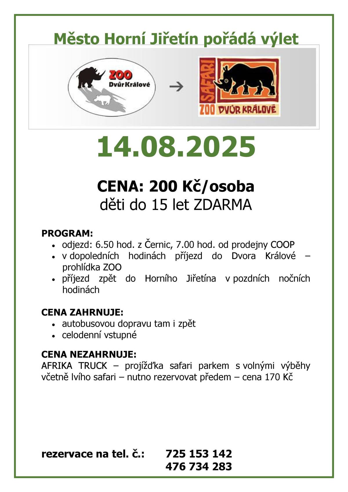 Město Horní Jiřetín pořádá výlet do ZOO Dvůr Králové / 14.08.2025 / CENA: 200 Kč/osoba / děti do 15 let ZDARMA / PROGRAM: odjezd: 6.50 hod. z Černic, 7.00 hod. od prodejny COOP, v dopoledních hodinách příjezd do Dvora Králové – prohlídka ZOO, příjezd zpět do Horního Jiřetína v pozdních nočních hodinách / CENA ZAHRNUJE: autobusovou dopravu tam i zpět celodenní vstupné / CENA NEZAHRNUJE: AFRIKA TRUCK – projížďka safari parkem s volnými výběhy včetně lvího safari – nutno rezervovat předem – cena 170 Kč /  rezervace na tel. č.: 725 153 142, 476 734 283