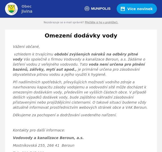 Vážení občané, vzhledem k trvajícímu období zvýšených nároků na odběry pitné vody Vás společně s firmou Vodovody a kanalizace Beroun, a.s. žádáme o šetření vodou z veřejného vodovodu. Tato voda není určena pro plnění bazénů, zálivky, mytí aut apod., je primárně určena pro zásobování obyvatelstva pitnou vodou a jejího využití k hygieně. Při nadlimitních spotřebách, převyšujících možnosti vodního zdroje a navrhovanou kapacitu zásoby vodojemu a vodovodní sítě může docházet k omezeným dodávkám vody, především ve vyšších částech obce. V případě delších výpadků dodávek vody, bude zajištěno náhradní zásobování přistavenými nebo projíždějícími cisternami. O takové situaci budeme vždy aktuálně informovat prostřednictvím webových stránek obce a VAK Beroun. Děkujeme za pochopení a dodržování uvedeného nařízení.  Kontakty pro další informace: Vodovody a kanalizace Beroun, a.s. Mostníkovská 255, 266 41  Beroun Tel.: 311 747 111 Zelená linka 800 100 663 www.vakberoun.cz