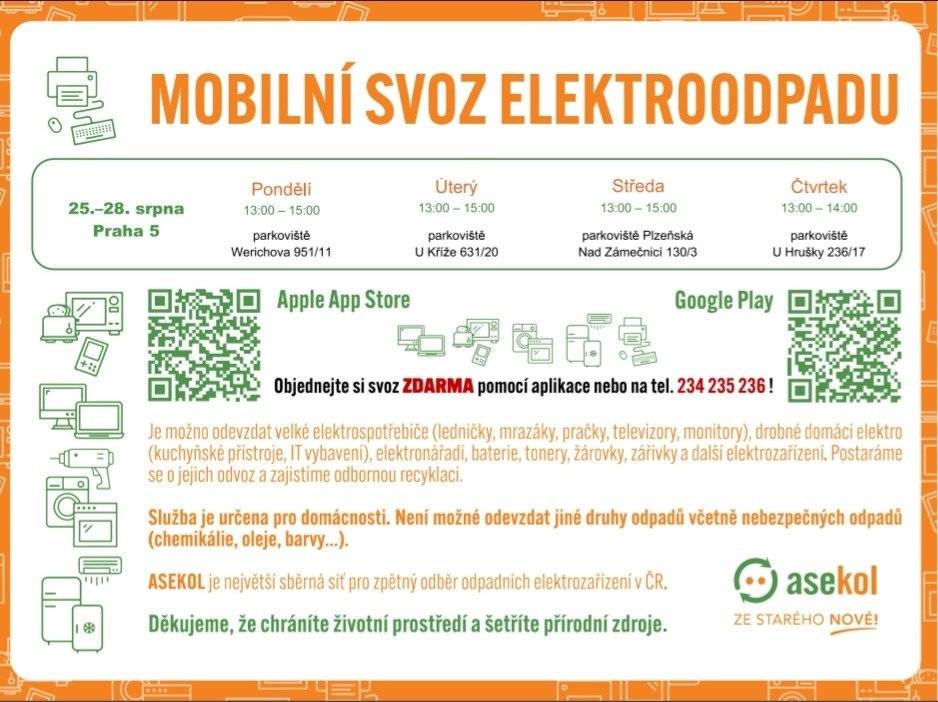 Mobilní svoz elektroodpadu se v Praze 5 uskuteční od pondělí do čtvrtka 25. až 28. srpna. Speciální automobil bude odpoledne k dispozici na parkovištích v ulicích Werichova, U Kříže, Plzeňská/Nad Zámečníci a U Hrušky. Lidé si můžou vysloužilé elektrozařízení nechat odvézt i přímo z domácností. Službu si lze objednat na dispečinku společnosti Asekol na telefonním čísle 234 235 236 nebo prostřednictvím aplikace Svoz elektra: Google Play https://play.google.com/store/apps/details?id=cz.asekol.aplikace Apple App Store https://apps.apple.com/cz/app/svoz-elektra-asekol/id6447253438