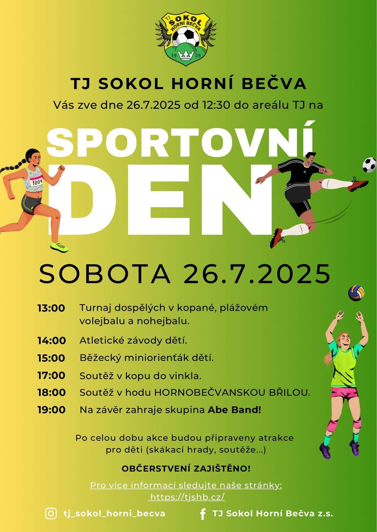 🎉 SPORTOVNÍ DEN SE BLÍŽÍ! ⚽🏃♀️🏐 Přijďte si užít den plný sportu, zábavy a skvělé atmosféry! 📅 Kdy: Sobota 26. 7. 2025 📍 Kde: Areál TJ Sokol Horní Bečva 🕧 Začínáme ve 12:30 🔹 Co vás čeká? 🏆 Turnaje dospělých v kopané, plážovém volejbalu a nohejbalu (od 13:00) 👧👦 Atletické závody dětí a miniorienťák (od 14:00) 💪 Hod Hornobečvanskou břilou (od 18:00)        Na závěr zahraje skupina ABE BAND! 🎈 Celodenní atrakce pro děti (skákací hrady, soutěže…) 🍔 Občerstvení zajištěno! 🎶 Přijďte se pobavit, zasportovat a strávit skvělý den s přáteli i rodinou.
